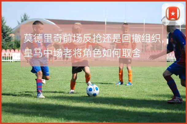 莫德里奇前场反抢还是回撤组织,皇马中场老将角色如何取舍