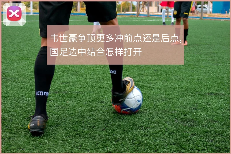 韦世豪争顶更多冲前点还是后点,国足边中结合怎样打开
