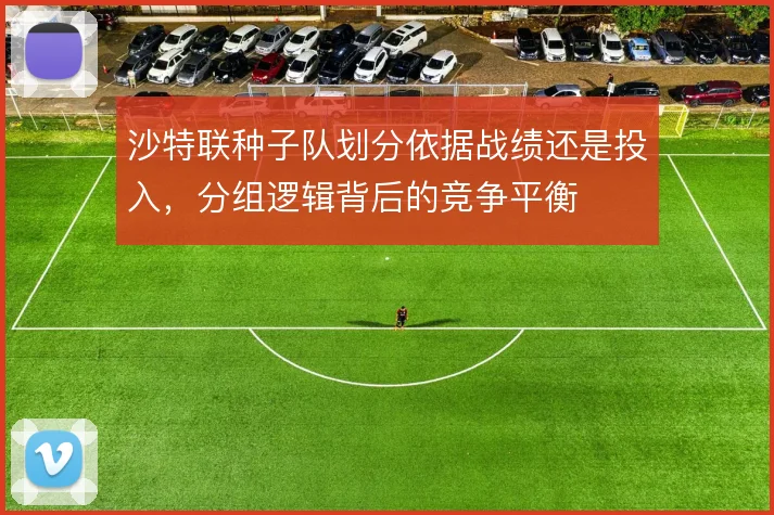 沙特联种子队划分依据战绩还是投入，分组逻辑背后的竞争平衡
