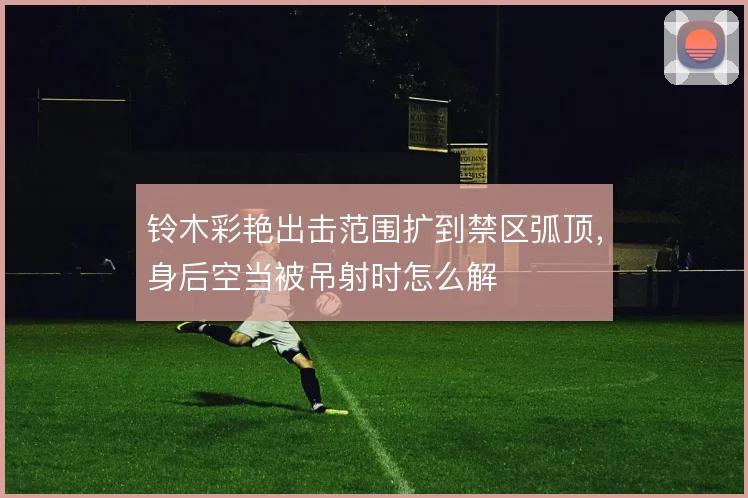 铃木彩艳出击范围扩到禁区弧顶,身后空当被吊射时怎么解