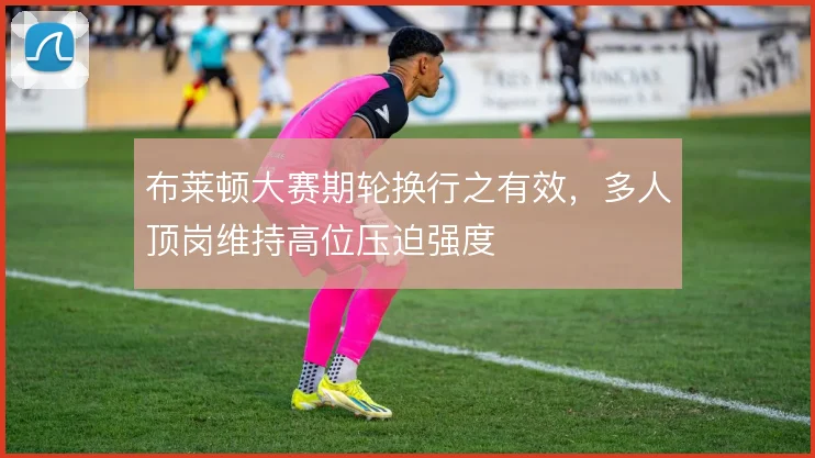 布莱顿大赛期轮换行之有效，多人顶岗维持高位压迫强度