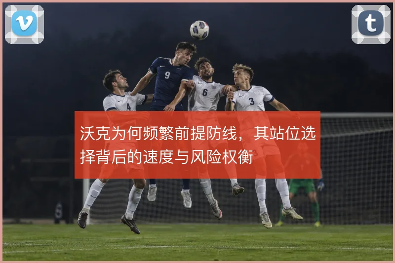 沃克为何频繁前提防线，其站位选择背后的速度与风险权衡