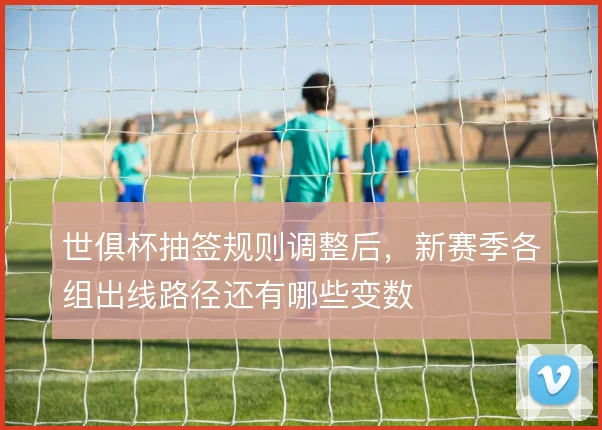 世俱杯抽签规则调整后，新赛季各组出线路径还有哪些变数