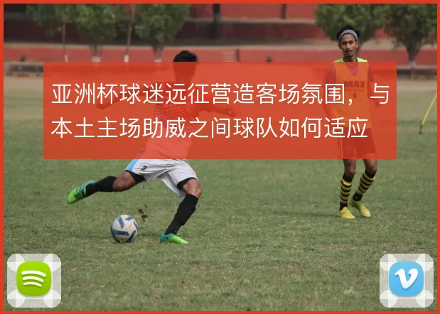 亚洲杯球迷远征营造客场氛围，与本土主场助威之间球队如何适应
