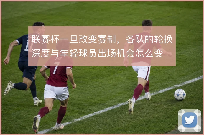 联赛杯一旦改变赛制,各队的轮换深度与年轻球员出场机会怎么变
