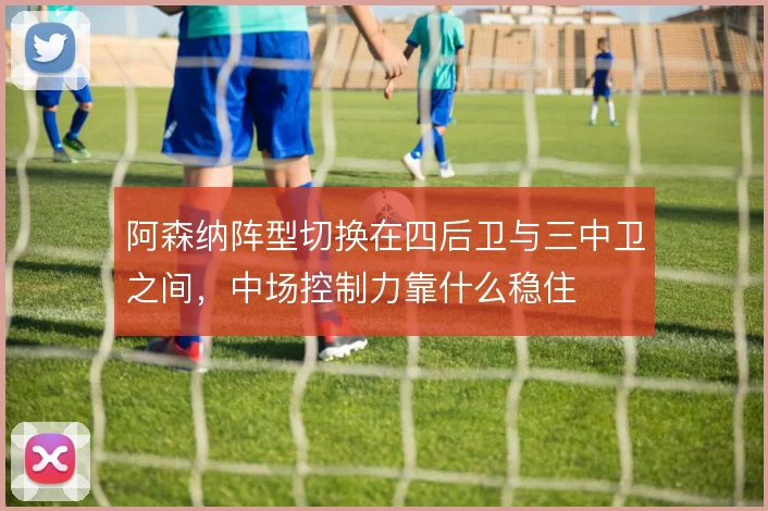 阿森纳阵型切换在四后卫与三中卫之间,中场控制力靠什么稳住
