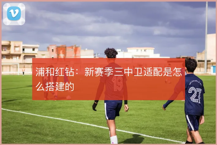 浦和红钻：新赛季三中卫适配是怎么搭建的