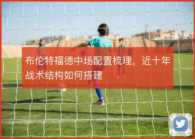 布伦特福德中场配置梳理,近十年战术结构如何搭建