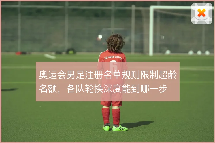 奥运会男足注册名单规则限制超龄名额，各队轮换深度能到哪一步