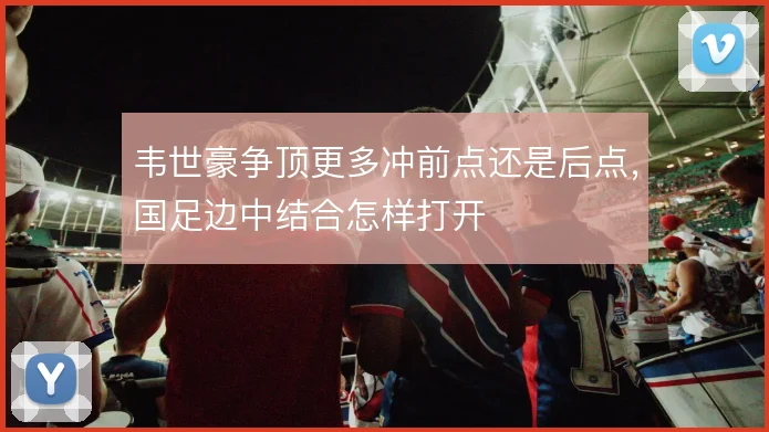 韦世豪争顶更多冲前点还是后点,国足边中结合怎样打开