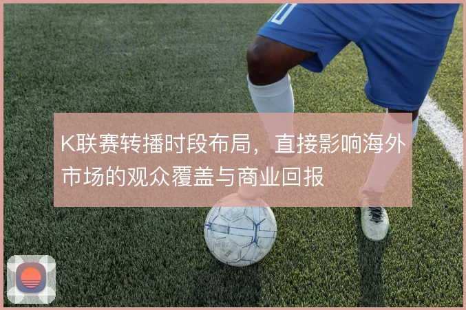 K联赛转播时段布局,直接影响海外市场的观众覆盖与商业回报