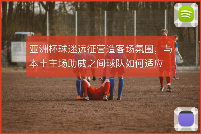 亚洲杯球迷远征营造客场氛围,与本土主场助威之间球队如何适应