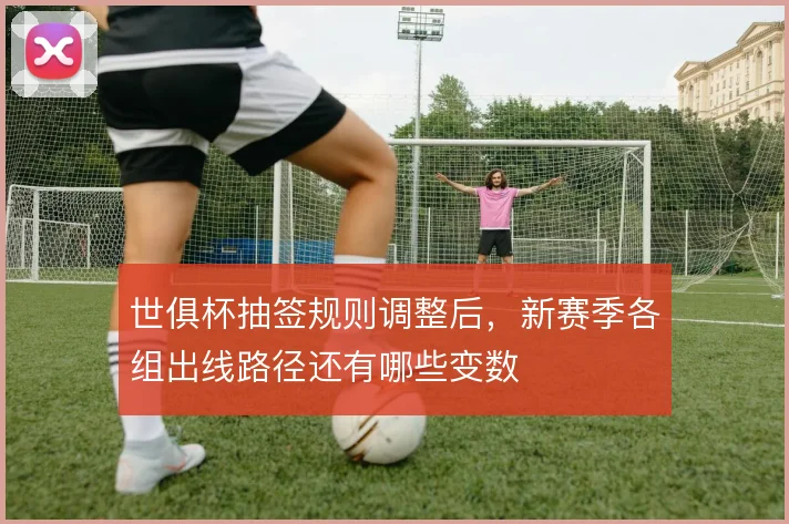 世俱杯抽签规则调整后,新赛季各组出线路径还有哪些变数