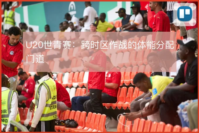 U20世青赛:跨时区作战的体能分配门道
