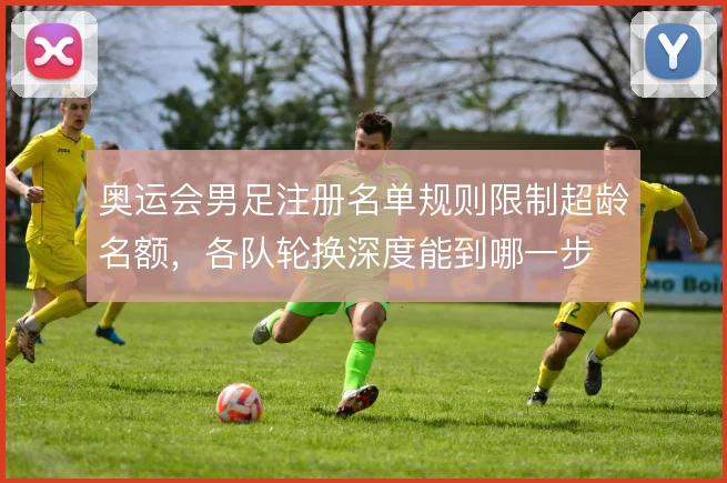 奥运会男足注册名单规则限制超龄名额，各队轮换深度能到哪一步