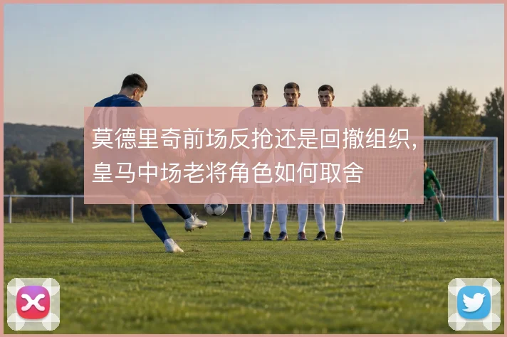 莫德里奇前场反抢还是回撤组织，皇马中场老将角色如何取舍