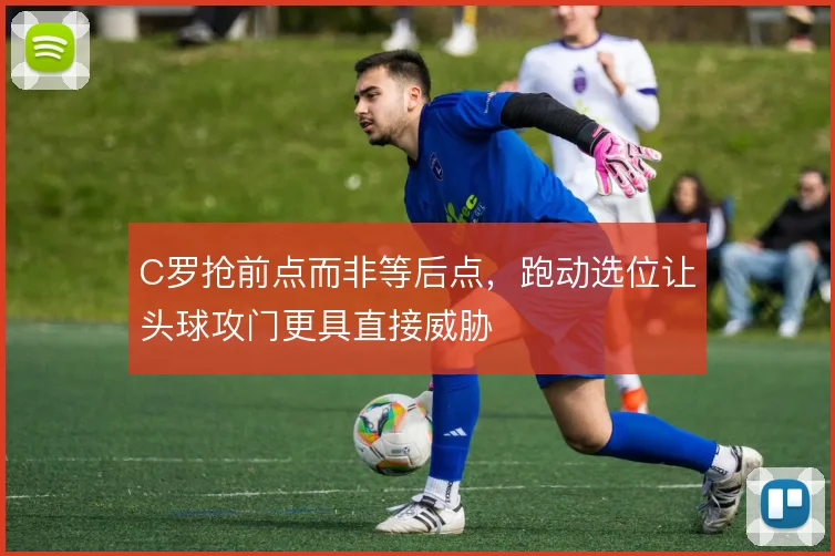 C罗抢前点而非等后点,跑动选位让头球攻门更具直接威胁