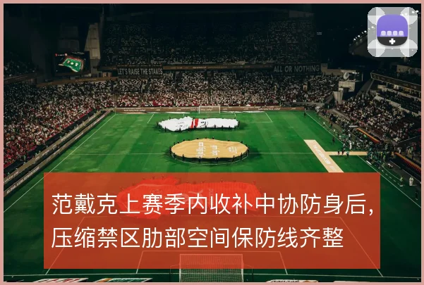 范戴克上赛季内收补中协防身后,压缩禁区肋部空间保防线齐整