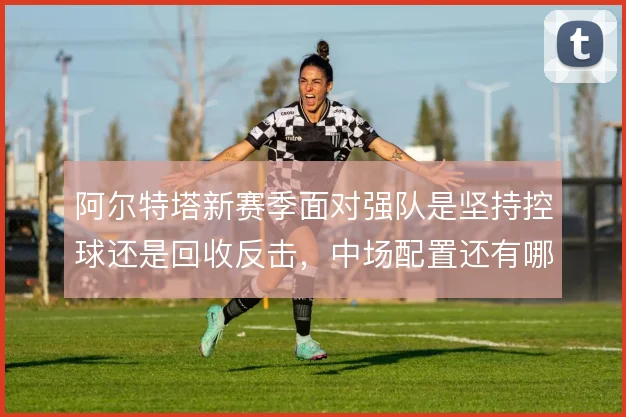 阿尔特塔新赛季面对强队是坚持控球还是回收反击，中场配置还有哪些解法