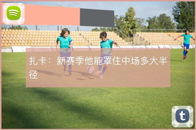 扎卡：新赛季他能罩住中场多大半径